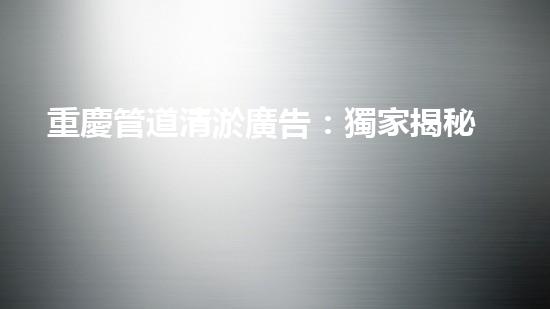重慶管道清淤廣告：獨家揭秘！哪位明星竟然親自下水，為你的城市清理污泥？！